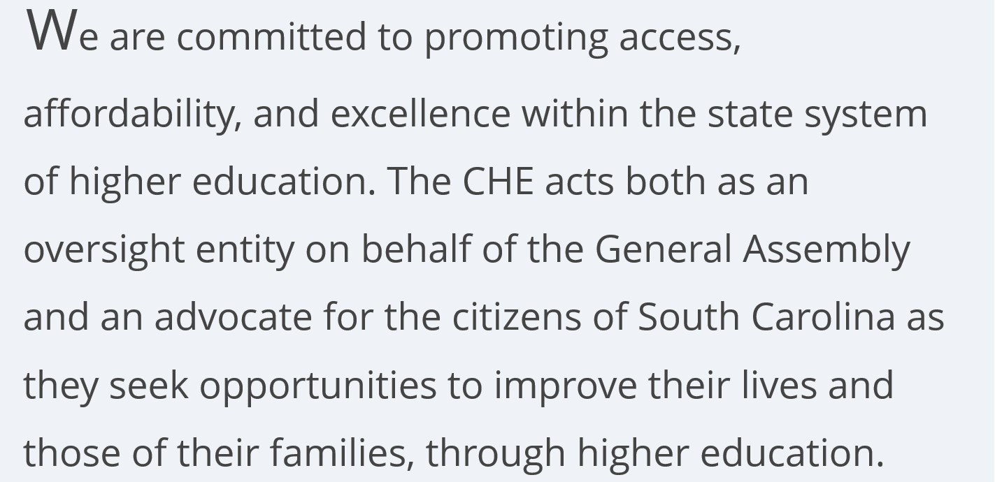  We are committed to promoting access, affordability, and excellence within the state system of higher education. The CHE acts both as an oversight entity on behalf of the General Assembly and an advocate for the citizens of South Carolina as they seek opportunities to improve their lives and those of their families, through higher education.